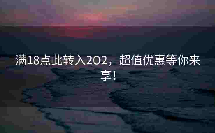满18点此转入2O2，超值优惠等你来享！