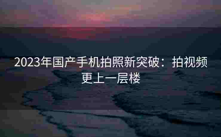 2023年国产手机拍照新突破:拍视频更上一层楼 2023年国产手机拍照新突破:拍视频更上一层楼
