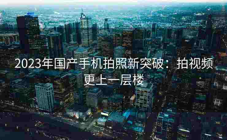 2023年国产手机拍照新突破:拍视频更上一层楼 2023年国产手机拍照新突破:拍视频更上一层楼