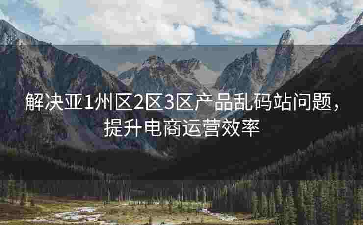 解决亚1州区2区3区产品乱码站问题，提升电商运营效率