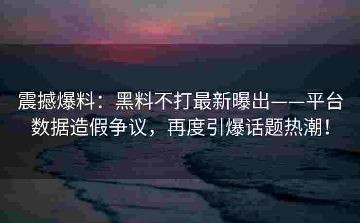 震撼爆料：黑料不打最新曝出——平台数据造假争议，再度引爆话题热潮！