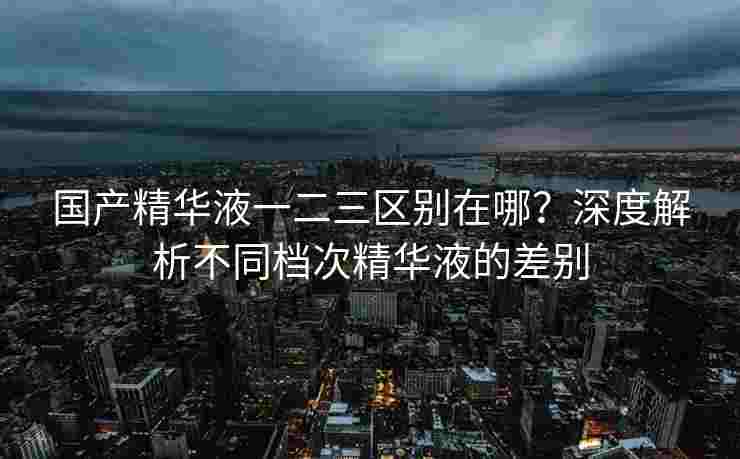 国产精华液一二三区别在哪?深度解析不同档次精华液的差别 国产精华液一二三区别在哪?深度解析不同档次精华液的差别