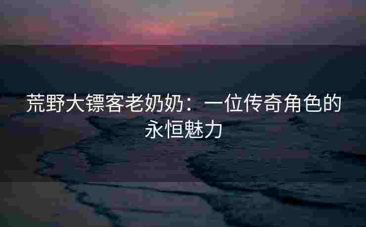 荒野大镖客老奶奶：一位传奇角色的永恒魅力