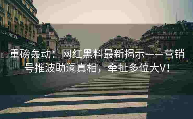 重磅轰动：网红黑料最新揭示——营销号推波助澜真相，牵扯多位大V！